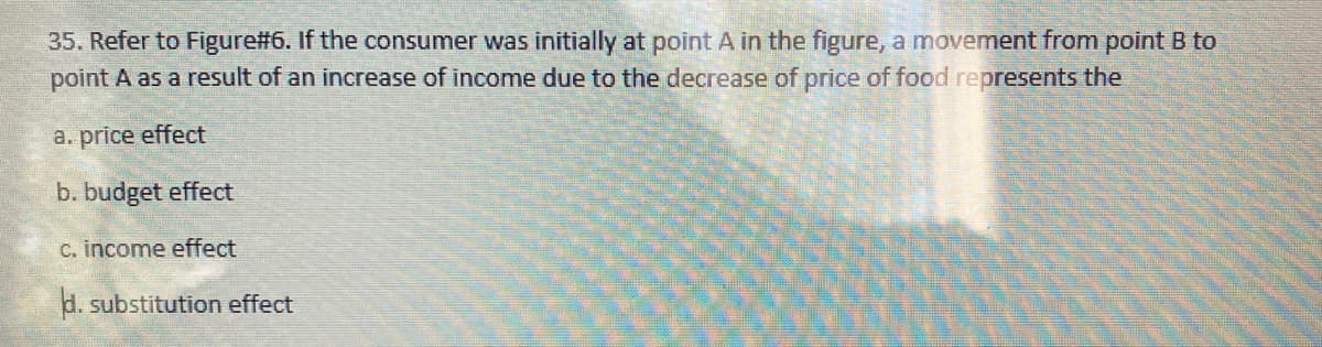 35. Refer to Figure#6. If the consumer was initially at point A in the figure, a movement from point B to
point A as a result of an increase of income due to the decrease of price of food represents the
a. price effect
b. budget effect
c. income effect
d. substitution effect
