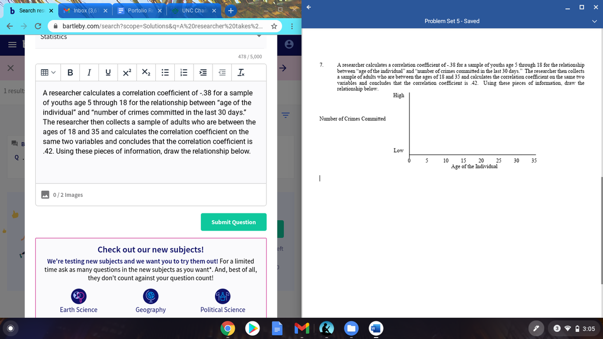b Search res X
M Inbox (3,6
E Portolio Re x
UNC Charl x
Problem Set 5- Saved
A bartleby.com/search?scope=Solutions&q=A%20researcher%20takes%2.
Statistics
478 / 5,000
A researcher calculates a correlation coefficient of - 38 for a sample of youths age 5 through 18 for the relationship
between “age of the individual" and "number of crimes committed in the last 30 days." The researcher then collects
a sample of adults who are between the ages of 18 and 35 and calculates the correlation coefficient on the same two
variables and concludes that the correlation coefficient is 42. Using these pieces of information, draw the
relationship below.
7.
開v
В
I
Ix
1 result
A researcher calculates a correlation coefficient of -38 for a sample
of youths age 5 through 18 for the relationship between "age of the
individual" and “number of crimes committed in the last 30 days."
High
Number of Crimes Committed
The researcher then collects a sample of adults who are between the
ages of 18 and 35 and calculates the correlation coefficient on the
same two variables and concludes that the correlation coefficient is
.42. Using these pieces of information, draw the relationship below.
Low
5
10
15
20
25
30
35
Age of the Individual
0/2 Images
Submit Question
Check out our new subjects!
eft
We're testing new subjects and we want you to try them out! For a limited
time ask as many questions in the new subjects as you want". And, best of all,
they don't count against your question count!
Earth Science
Geography
Political Science
W
3 • i 3:05
