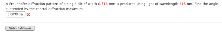 A Fraunhofer diffraction pattern of a single slit of width 0.316 mm is produced using light of wavelength 618 nm. Find the angle
subtended by the central diffraction maximum.
0.0039 dec X
Submit Answer