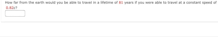 How far from the earth would you be able to travel in a lifetime of 81 years if you were able to travel at a constant speed of
0.82c?