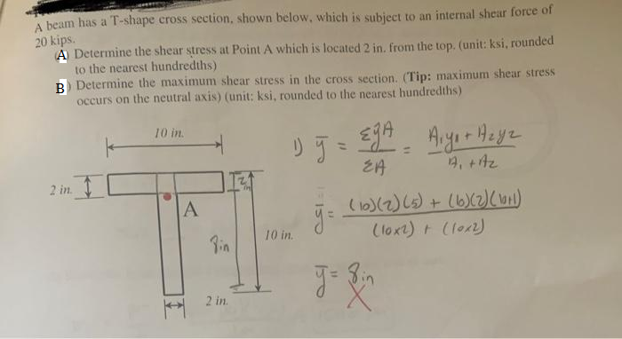 A beam has a T-shape cross section, shown below, which is subject to an internal shear force of
20 kips.
A Determine the shear stress at Point A which is located 2 in. from the top. (unit: ksi, rounded
to the nearest hundredths)
B) Determine the maximum shear stress in the cross section. (Tip: maximum shear stress
occurs on the neutral axis) (unit: ksi, rounded to the nearest hundredths)
10 in.
A
Pin
2 in.
1) y =
10 in.
L
EA
A₁ + A₂
(10) (2) (5) + (6) (2) (1+1)
(10x2) + (10x2)
g= { in