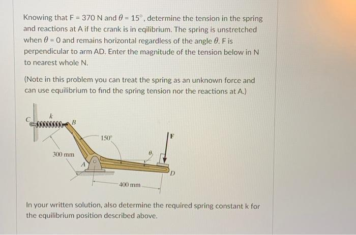 Knowing that F = 370 N and 0 = 15°, determine the tension in the spring
and reactions at A if the crank is in eqilibrium. The spring is unstretched
when = 0 and remains horizontal regardless of the angle 0. F is
perpendicular to arm AD. Enter the magnitude of the tension below in N
to nearest whole N.
(Note in this problem you can treat the spring as an unknown force and
can use equilibrium to find the spring tension nor the reactions at A.)
B
300 mm
150°
400 mm.
In your written solution, also determine the required spring constant k for
the equilibrium position described above.