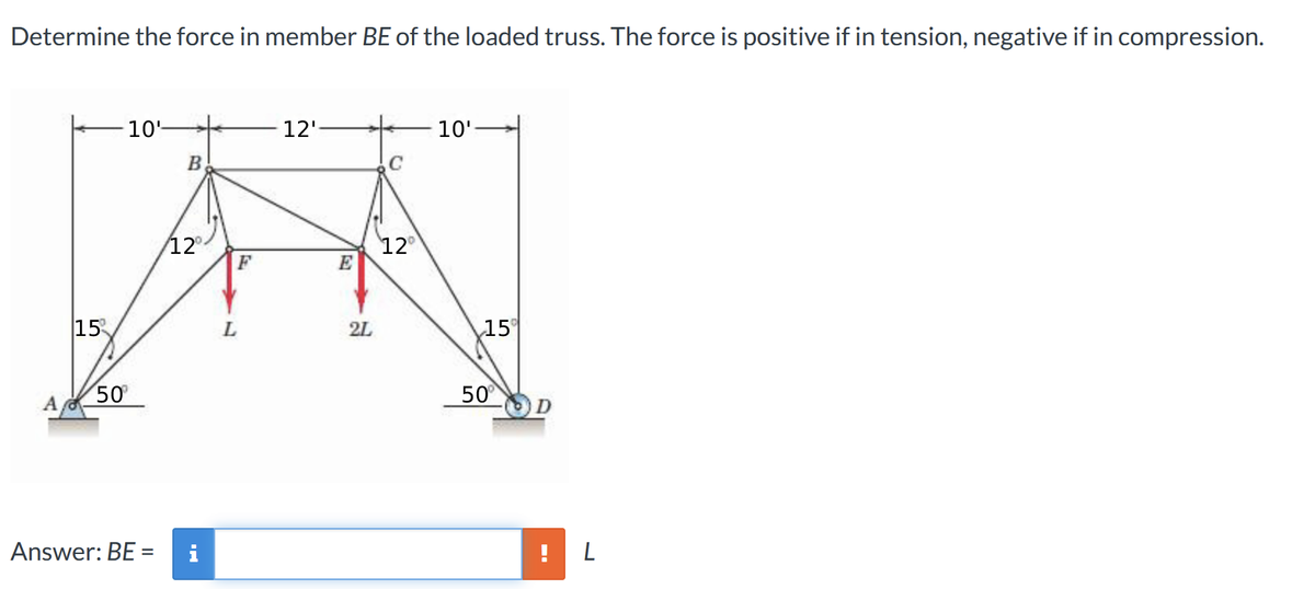 Determine the force in member BE of the loaded truss. The force is positive if in tension, negative if in compression.
15
50⁰
10¹
B
12°
Answer: BE = i
L
F
12'
E
2L
C
12°
10'
15
50°
L