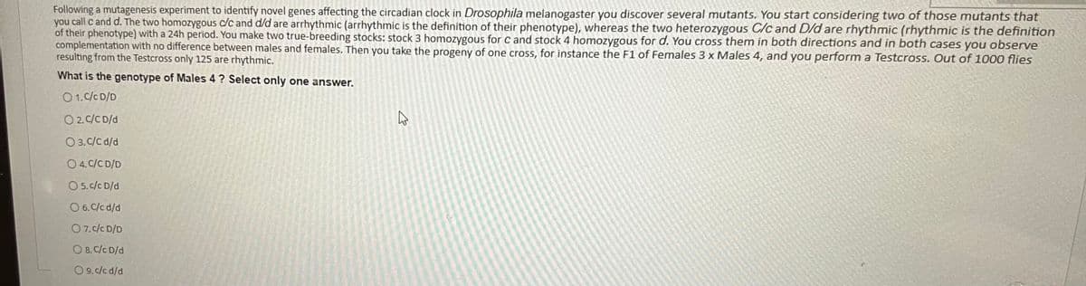 Following a mutagenesis experiment to identify novel genes affecting the circadian clock in Drosophila melanogaster you discover several mutants. You start considering two of those mutants that
you call c and d. The two homozygous c/c and d/d are arrhythmic (arrhythmic is the definition of their phenotype), whereas the two heterozygous C/c and D/d are rhythmic (rhythmic is the definition
of their phenotype) with a 24h period. You make two true-breeding stocks: stock 3 homozygous for c and stock 4 homozygous for d. You cross them in both directions and in both cases you observe
complementation with no difference between males and females. Then you take the progeny of one cross, for instance the F1 of Females 3 x Males 4, and you perform a Testcross. Out of 1000 flies
resulting from the Testcross only 125 are rhythmic.
What is the genotype of Males 4? Select only one answer.
01. C/C D/D
O 2. C/C D/d
O3. C/C d/d
O 4. C/C D/D
O 5. c/c D/d
O 6. C/cd/d
07. c/c D/D
O 8. C/C D/d
O 9. c/cd/d
K