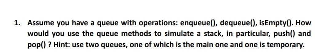 1. Assume you have a queue with operations: enqueue(), dequeue(), isEmpty(). How
would you use the queue methods to simulate a stack, in particular, push() and
pop() ? Hint: use two queues, one of which is the main one and one is temporary.