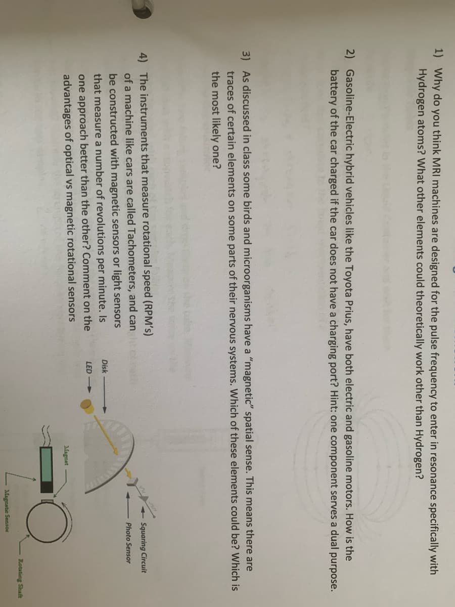 1) Why do you think MRI machines are designed for the pulse frequency to enter in resonance specifically with
Hydrogen atoms? What other elements could theoretically work other than Hydrogen?
2) Gasoline-Electric hybrid vehicles like the Toyota Prius, have both electric and gasoline motors. How is the
battery of the car charged if the car does not have a charging port? Hint: one component serves a dual purpose.
3) As discussed in class some birds and microorganisms have a "magnetic" spatial sense. This means there are
traces of certain elements on some parts
their nervous systems. Which of these elements could be? Which is
the most likely one?
4) The instruments that measure rotational speed (RPM's)
of a machine like cars are called Tachometers, and can
Squaring Circuit
Photo Sensor
be constructed with magnetic sensors or light sensors
Disk
that measure a number of revolutions per minute. Is
LED
one approach better than the other? Comment on the
advantages of optical vs magnetic rotational sensors
Magnet
Rotating Shaft
Magnetic Sensor
