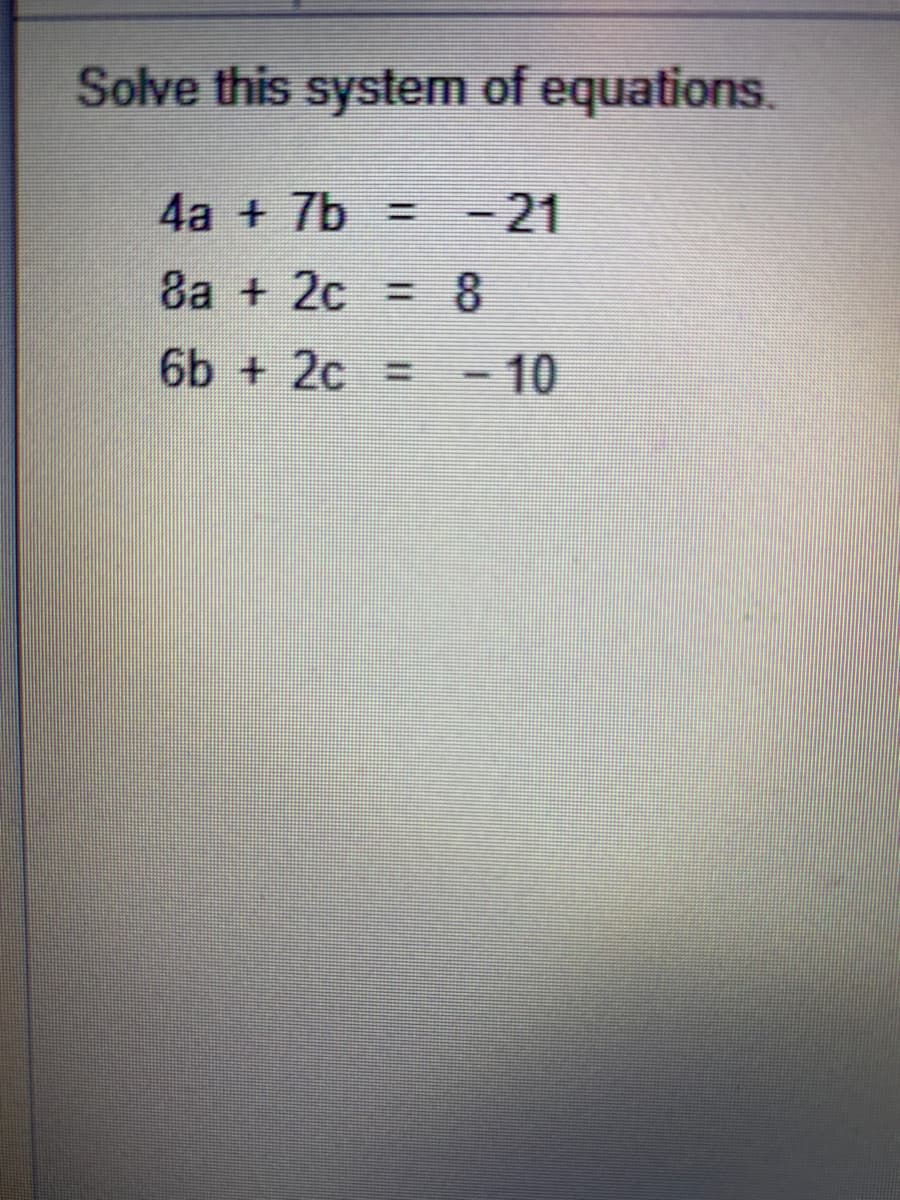 Solve this system of equations.
4a + 7b = -21
8a + 2c =8
6b + 2c = - 10
