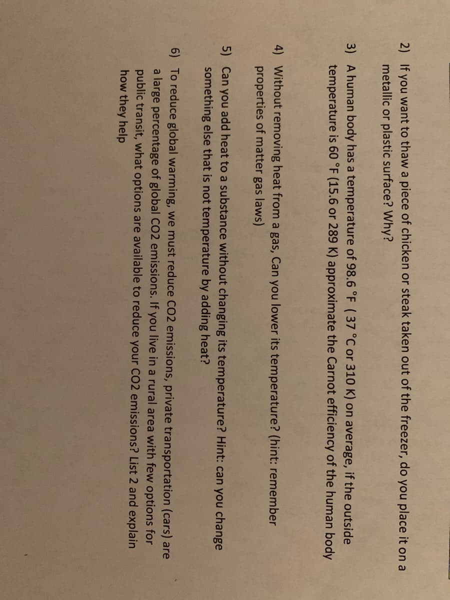 2) If you want to thaw a piece of chicken or steak taken out of the freezer, do you place it on a
metallic or plastic surface? Why?
3) A human body has a temperature of 98.6 °F (37 °C or 310 K) on average, if the outside
temperature is 60 °F (15.6 or 289 K) approximate the Carnot efficiency of the human body
4) Without removing heat from a gas, Can you lower its temperature? (hint: remember
properties of matter gas laws)
5) Can you add heat to a substance without changing its temperature? Hint: can you change
something else that is not temperature by adding heat?
6) To reduce global warming, we must reduce CO2 emissions, private transportation (cars) are
a large percentage of global CO2 emissions. If you live in a rural area with few options for
public transit, what options are available to reduce your CO2 emissions? List 2 and explain
how they help
