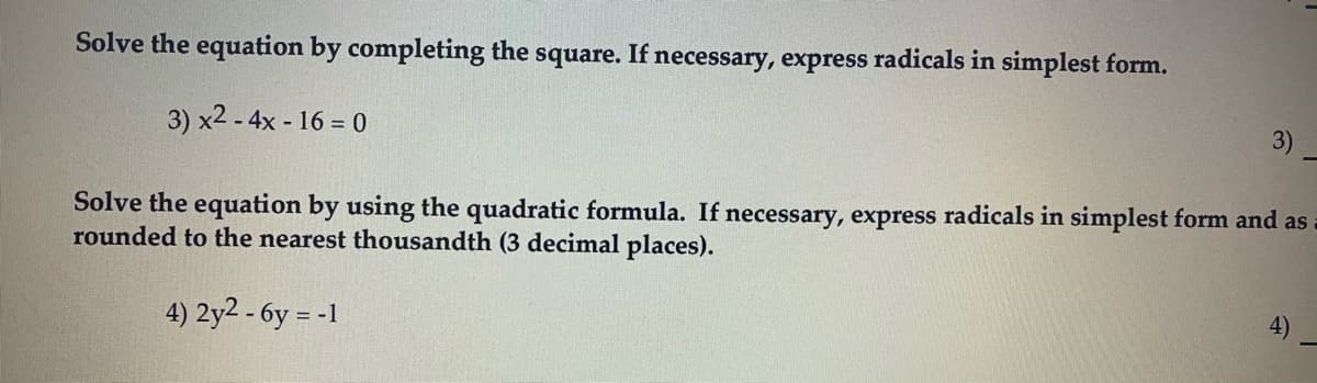 Solve the equation by completing the square. If necessary, express radicals in simplest form.
3)
3) x2 - 4x - 16 = 0
Solve the equation by using the quadratic formula. If necessary, express radicals in simplest form and as
rounded to the nearest thousandth (3 decimal places).
4)
4) 2y2 - 6y = -1
