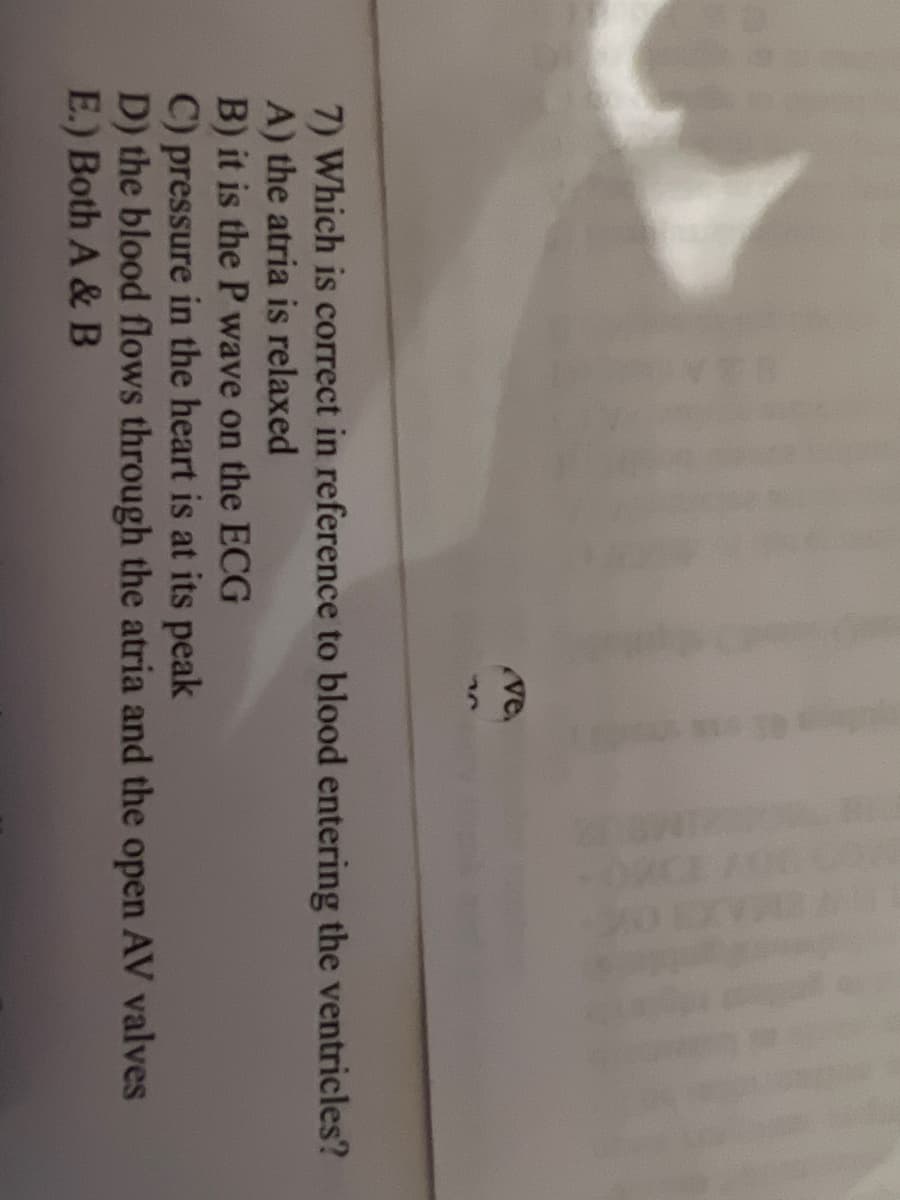 ve.
77
7) Which is correct in reference to blood entering the ventricles?
A) the atria is relaxed
B) it is the P wave on the ECG
C) pressure in the heart is at its peak
D) the blood flows through the atria and the open AV valves
E.) Both A & B