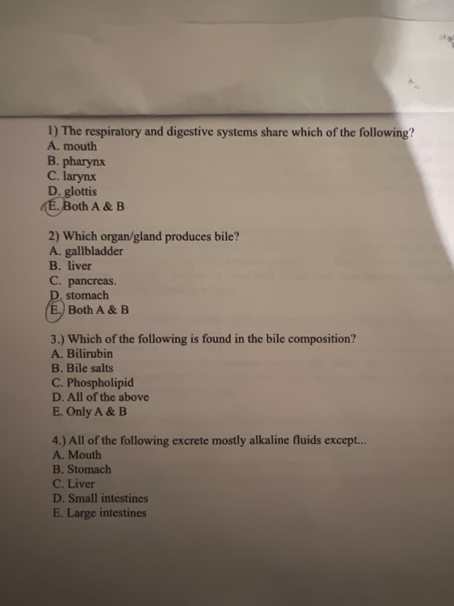 1) The respiratory and digestive systems share which of the following?
A. mouth
B. pharynx
C. larynx
D. glottis
E. Both A & B
2) Which organ/gland produces bile?
A. gallbladder
B. liver
C. pancreas.
D. stomach
E. Both A & B
3.) Which of the following is found in the bile composition?
A. Bilirubin
B. Bile salts
C. Phospholipid
D. All of the above
E. Only A & B
4.) All of the following excrete mostly alkaline fluids except...
A. Mouth
B. Stomach
C. Liver
D. Small intestines
E. Large intestines