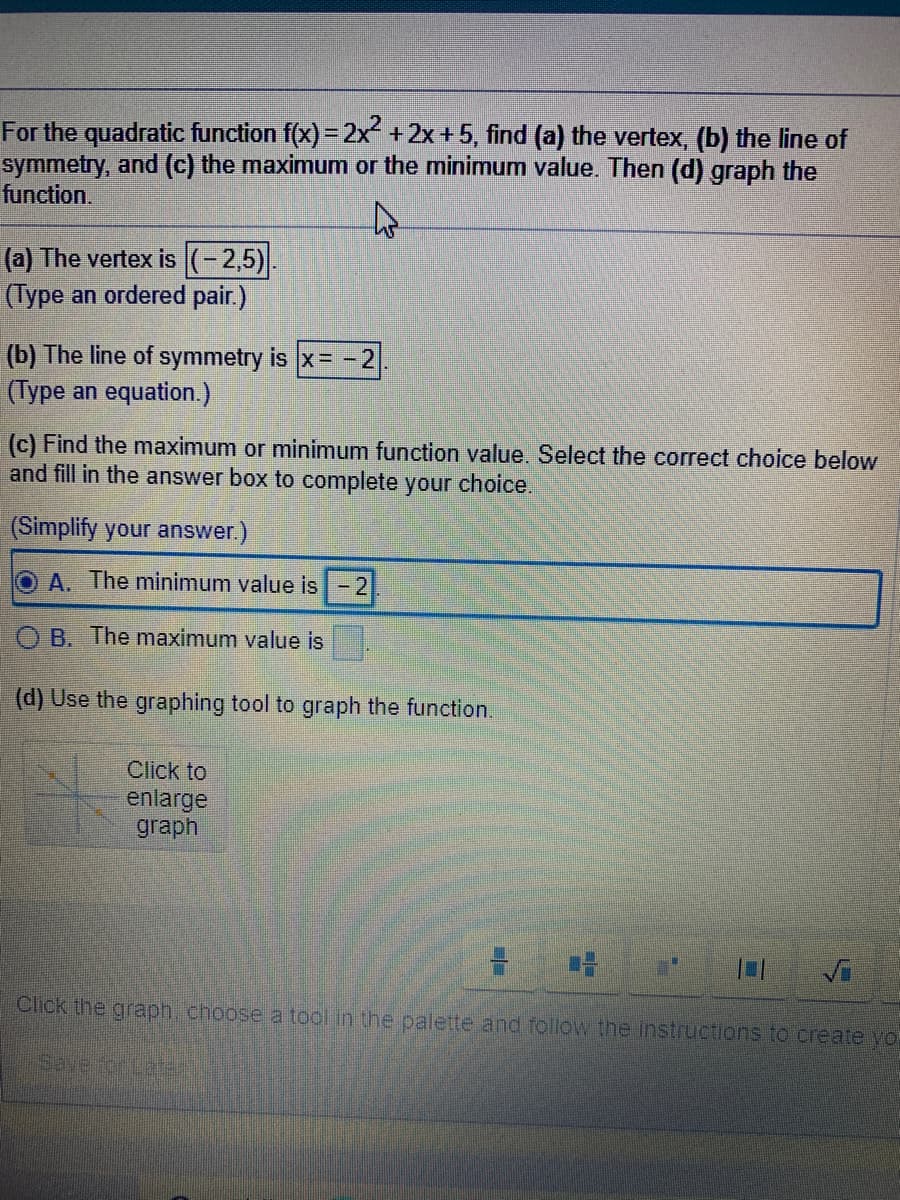 For the quadratic function f(x) = 2x+2x + 5, find (a) the vertex, (b) the line of
symmetry, and (c) the maximunm or the minimum value. Then (d) graph the
function.
(a) The vertex is (-2,5)
(Type an ordered pair.)
(b) The line of symmetry is x= -2
(Type an equation.)
(c) Find the maximum or minimum function value. Select the correct choice below
and fill in the answer box to complete your choice.
(Simplify your answer.)
O A. The minimum value is-2
B. The maximum value is
(d) Use the graphing tool to graph the function.
Click to
enlarge
graph
Click the graph. choose a tool in the palette and follow the instructions to create yo
Save orLat
