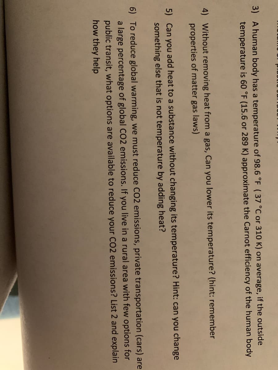3) A human body has a temperature of 98.6 °F (37 °C or 310 K) on average, if the outside
temperature is 60 °F (15.6 or 289 K) approximate the Carnot efficiency of the human body
4) Without removing heat from a gas, Can you lower its temperature? (hint: remember
properties of matter gas laws)
5) Can you add heat to a substance without changing its temperature? Hint: can you change
something else that is not temperature by adding heat?
6) To reduce global warming, we must reduce CO2 emissions, private transportation (cars) are
a large percentage of global CO2 emissions. If you live in a rural area with few options for
public transit, what options are available to reduce your C02 emissions? List 2 and explain
how they help
