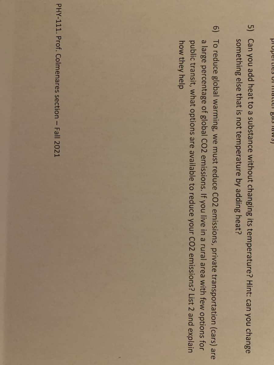 propertie3 UI mattel gas law3)
5) Can you add heat to a substance without changing its temperature? Hint: can you change
something else that is not temperature by adding heat?
6) To reduce global warming, we must reduce CO2 emissions, private transportation (cars) are
a large percentage of global CO2 emissions. If you live in a rural area with few options for
public transit, what options are available to reduce your CO2 emissions? List 2 and explain
how they help
PHY-111. Prof. Colmenares section - Fall 2021
