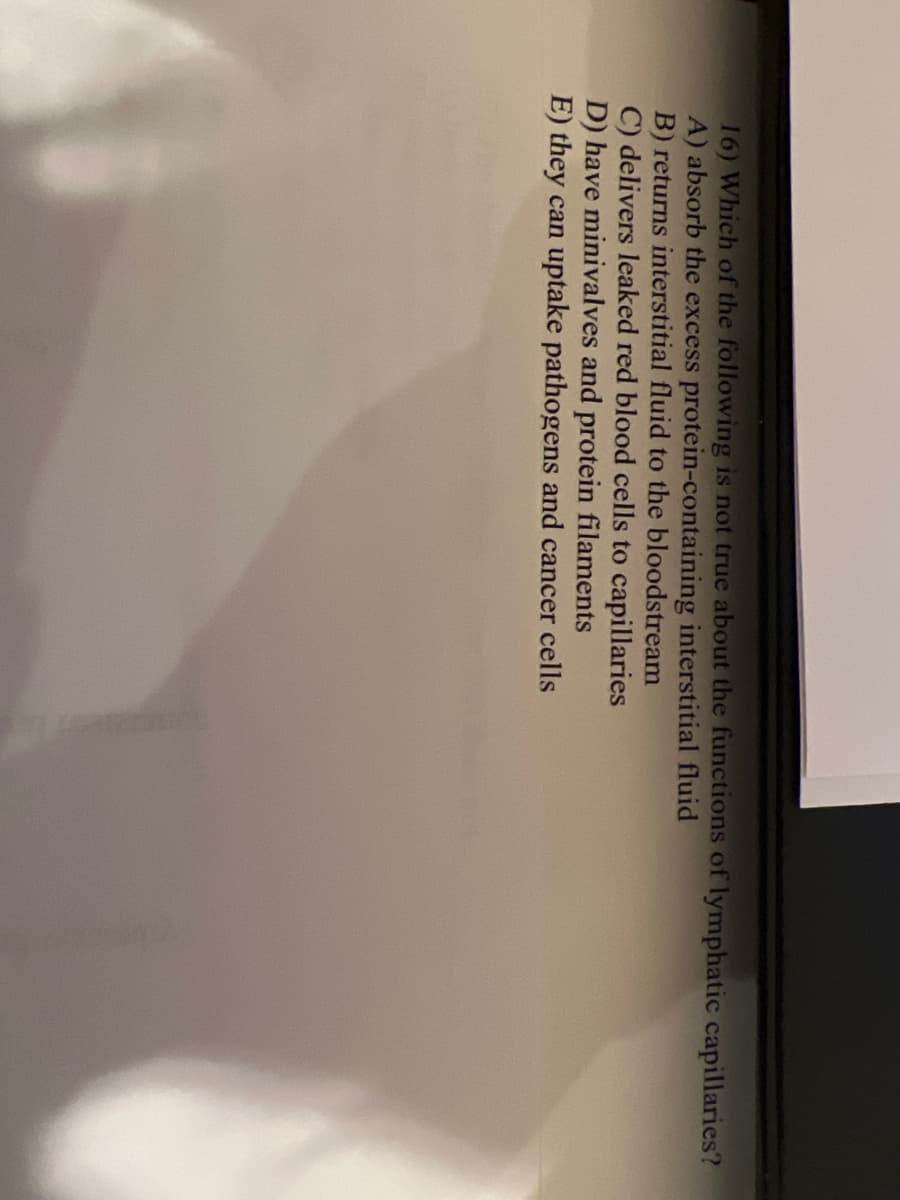 16) Which of the following is not true about the functions of lymphatic capillaries?
A) absorb the excess protein-containing interstitial fluid
B) returns interstitial fluid to the bloodstream
C) delivers leaked red blood cells to capillaries
D) have minivalves and protein filaments
E) they can uptake pathogens and cancer cells