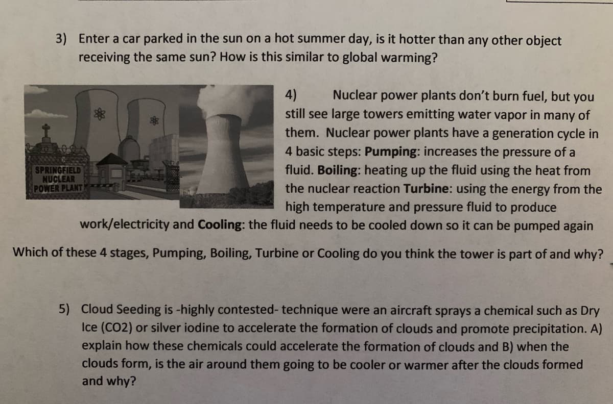 3) Enter a car parked in the sun on a hot summer day, is it hotter than any other object
receiving the same sun? How is this similar to global warming?
PET
4)
still see large towers emitting water vapor in many of
them. Nuclear power plants have a generation cycle in
4 basic steps: Pumping: increases the pressure of a
fluid. Boiling: heating up the fluid using the heat from
the nuclear reaction Turbine: using the energy from the
Nuclear power plants don't burn fuel, but you
SPRINGFIELD
NUCLEAR
POWER PLANT
high temperature and pressure fluid to produce
work/electricity and Cooling: the fluid needs to be cooled down so it can be pumped again
Which of these 4 stages, Pumping, Boiling, Turbine or Cooling do you think the tower is part of and why?
5) Cloud Seeding is -highly contested- technique were an aircraft sprays a chemical such as Dry
Ice (CO2) or silver iodine to accelerate the formation of clouds and promote precipitation. A)
explain how these chemicals could accelerate the formation of clouds and B) when the
clouds form, is the air around them going to be cooler or warmer after the clouds formed
and why?
