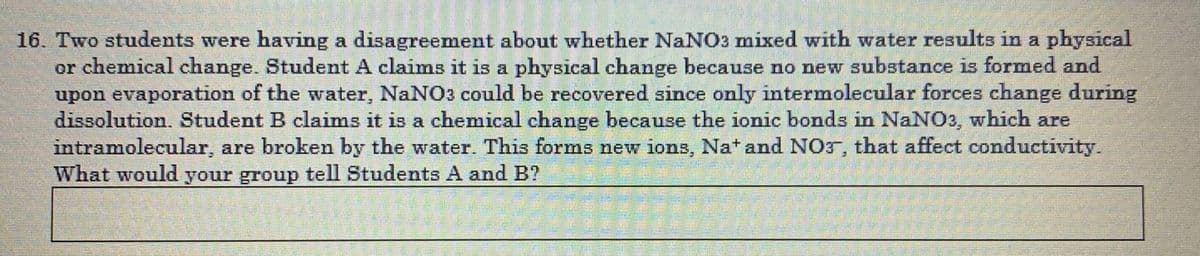 16. Two students were having a disagreement about whether NaNO3 mixed with water results in a physical
or chemical change. Student A claims it is a physical change because no new substance is formed and
upon evaporation of the water, NaNO3 could be recovered since only intermolecular forces change during
dissolution. Student B claims it is a chemical change because the ionic bonds in NaNO3, which are
intramolecular, are broken by the water. This forms new ions, Nat and NO5, that affect conductivity.
What would your group tell Students A and B?
