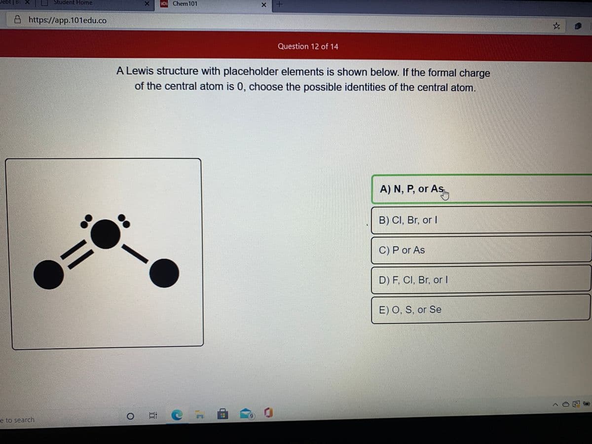 Debt
Student Home
01 Chem101
A https://app.101edu.co
Question 12 of 14
A Lewis structure with placeholder elements is shown below. If the formal charge
of the central atom is 0, choose the possible identities of the central atom.
A) N, P, or As
ASy
B) CI, Br, or I
C) P or As
D) F, CI, Br, or I
E) O, S, or Se
6.
e to search
