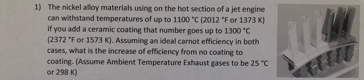 1) The nickel alloy materials using on the hot section of a jet engine
can withstand temperatures of up to 1100 °C (2012 °F or 1373 K)
if you add a ceramic coating that number goes up to 1300 °C
(2372 °F or 1573 K). Assuming an ideal carnot efficiency in both
cases, what is the increase of efficiency from no coating to
coating. (Assume Ambient Temperature Exhaust gases to be 25 °C
or 298 K)
