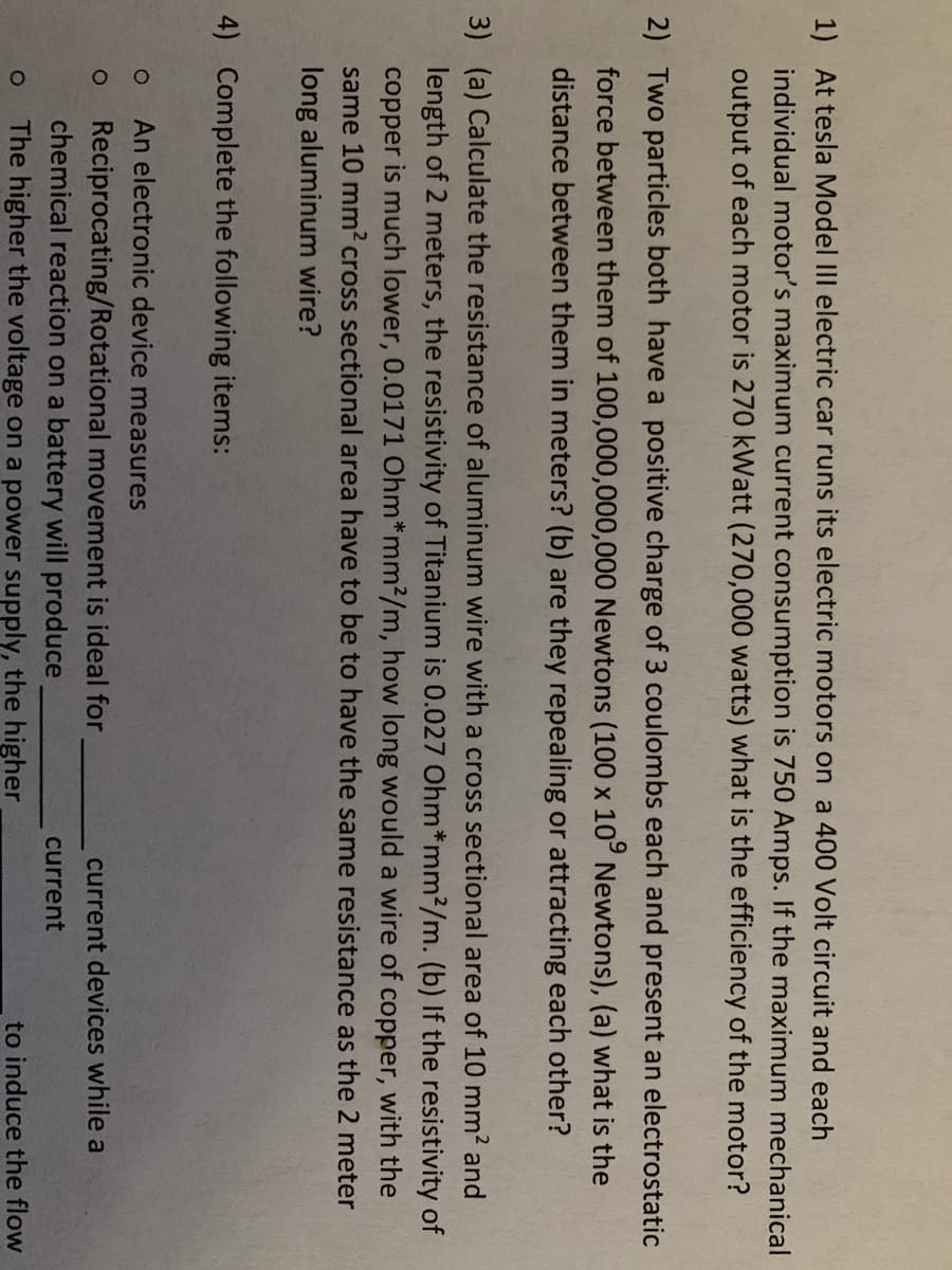 1) At tesla Model III electric car runs its electric motors on a 400 Volt circuit and each
individual motor's maximum current consumption is 750 Amps. If the maximum mechanical
output of each motor is 270 kWatt (270,000 watts) what is the efficiency of the motor?
2) Two particles both have a positive charge of 3 coulombs each and present an electrostatic
force between them of 100,000,000,000 Newtons (100 x 10° Newtons), (a) what is the
distance between them in meters? (b) are they repealing or attracting each other?
3) (a) Calculate the resistance of aluminum wire with a cross sectional area of 10 mm2 and
length of 2 meters, the resistivity of Titanium is 0.027 Ohm*mm?/m. (b) If the resistivity of
copper is much lower, 0.0171 Ohm*mm2/m, how long would a wire of copper, with the
same 10 mm? cross sectional area have to be to have the same resistance as the 2 meter
long aluminum wire?
4) Complete the following items:
An electronic device measures
Reciprocating/Rotational movement is ideal for
chemical reaction on a battery will produce
current devices while a
current
The higher the voltage on a power supply, the higher
to induce the flow
