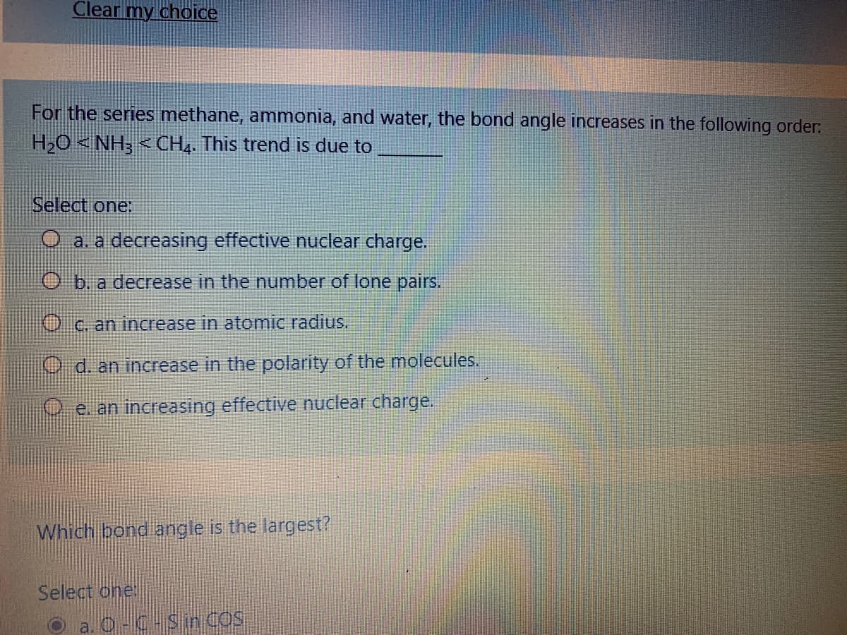 Clear my choice
For the series methane, ammonia, and water, the bond angle increases in the following order:
H,0 < NH3 < CH4. This trend is due to
Select one:
O a. a decreasing effective nuclear charge.
O b. a decrease in the number of lone pairs.
O c. an increase in atomic radius.
d. an increase in the polarity of the molecules.
O e. an increasing effective nuclear charge.
Which bond angle is the largest?
Select one:
a. O-C-Sin COS
