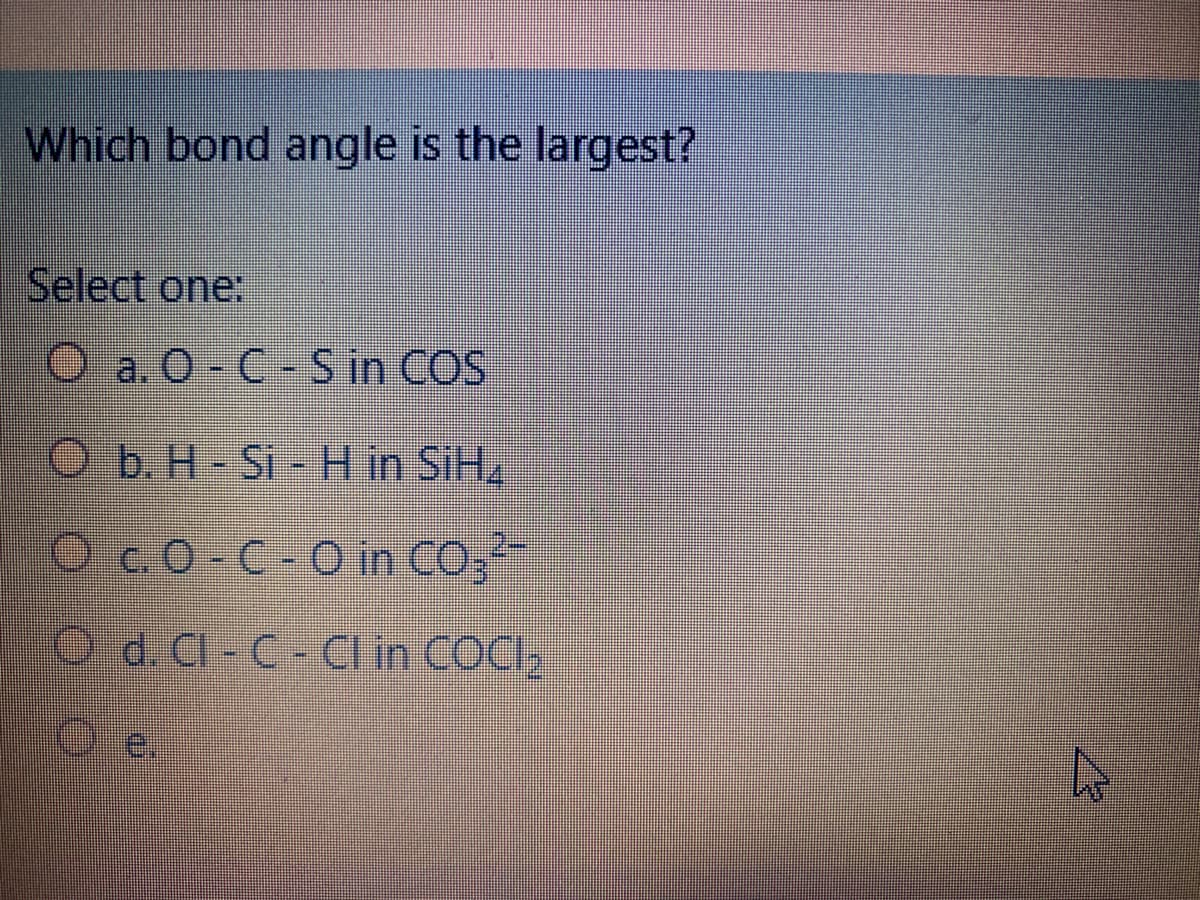 Which bond angle is the largest?
Select one:
O a. O- C-S in COS
Ob. H-Si- H in SIH2.
Oc.O C-O in CO;
O d. Cl- C-Cl in COCI,
Oe.
