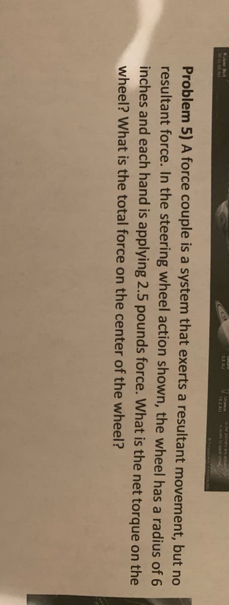 outer planets ae snown
Ura
19.2 AU
K Bt
0.5 AU
30to 60 AU
Problem 5) A force couple is a system that exerts a resultant movement, but no
resultant force. In the steering wheel action shown, the wheel has a radius of 6
inches and each hand is applying 2.5 pounds force. What is the net torque on the
wheel? What is the total force on the center of the wheel?
