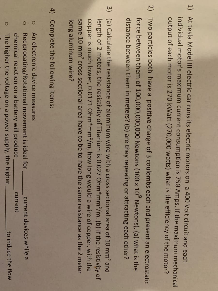 1) At tesla Model III electric car runs its electric motors on a 400 Volt circuit and each
individual motor's maximum current consumption is 750 Amps. If the maximum mechanical
output of each motor is 270 kWatt (270,000 watts) what is the efficiency of the motor?
2) Two particles both have a positive charge of 3 coulombs each and present an electrostatic
force between them of 100,000,000,000 Newtons (100 x 10° Newtons), (a) what is the
distance between them in meters? (b) are they repealing or attracting each other?
3) (a) Calculate the resistance of aluminum wire with a cross sectional area of 10 mm2 and
length of 2 meters, the resistivity of Titanium is 0.027 Ohm*mm?/m. (b) If the resistivity of
copper is much lower, 0.0171 Ohm*mm²/m, how long would a wire of copper, with the
same 10 mm2 cross sectional area have to be to have the same resistance as the 2 meter
long aluminum wire?
4) Complete the following items:
An electronic device measures
Reciprocating/Rotational movement is ideal for
chemical reaction on a battery will produce
current devices while a
current
to induce the flow
The higher the voltage on a power supply, the higher,
