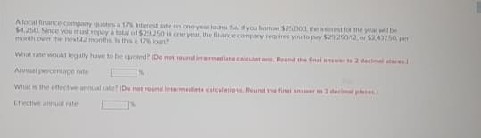 A local finance company quotes a 17% Interest rate on one-year loans. So, if you borrow $25.000, the interest for the year will be
$4,250. Since you must repay a total of $29.250 in one year, the finance company requires you to pay $29,250/12, or $2.43750, per
month over the next 12 months. Is this a 17% loan?
What rate would legally have to be quoted? (Do not round intermediate calculations. Round the final answer to 2 decimal places)
Annual percentage rate
1%
What is the effective annual rate? (De not round intermediate calculations. Round the final answer to 2 decimal places)
Effective annual rate