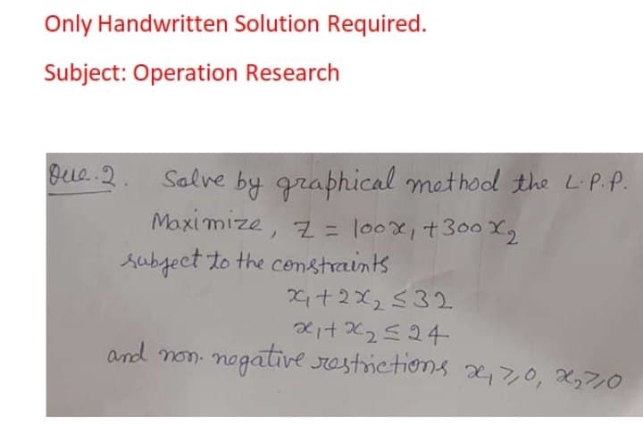 Only Handwritten Solution Required.
Subject: Operation Research
gue.2. Salve by graphical method the LiP..
Maximize, z = lo0x,+300X2
subgect to the constraints
X+2x,532
and non. nogative restrictions 2,,0, X,7,0
