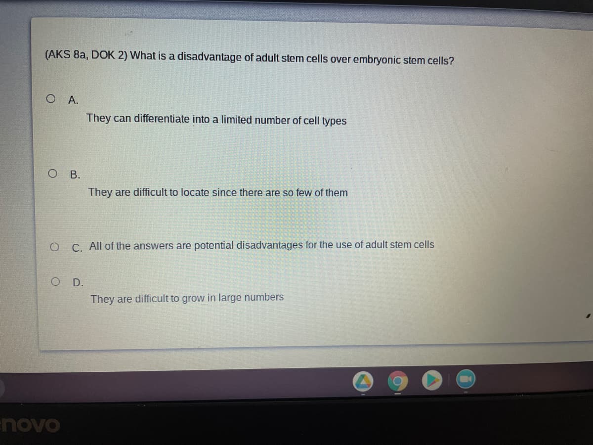 (AKS 8a, DOK 2) What is a disadvantage of adult stem cells over embryonic stem cells?
O A.
They can differentiate into a limited number of cell types
В.
They are difficult to locate since there are so few of them
O C. All of the answers are potential disadvantages for the use of adult stem cells
O D.
They are difficult to grow in large numbers
novo
