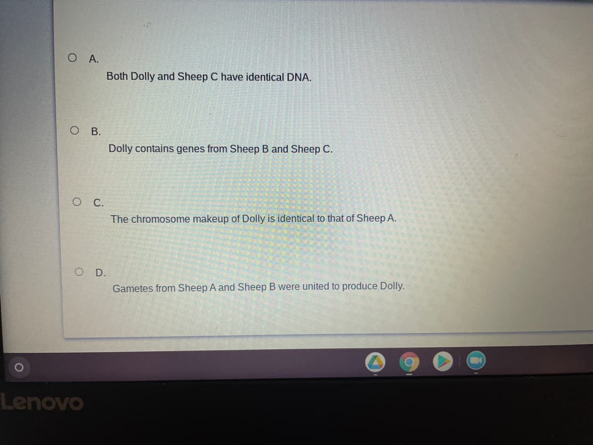 O A.
Both Dolly and Sheep C have identical DNA.
O B.
Dolly contains genes from Sheep B and Sheep C.
С.
The chromosome makeup of Dolly is identical to that of Sheep A.
O D.
Gametes from Sheep A and Sheep B were united to produce Dolly.
Lenovo
