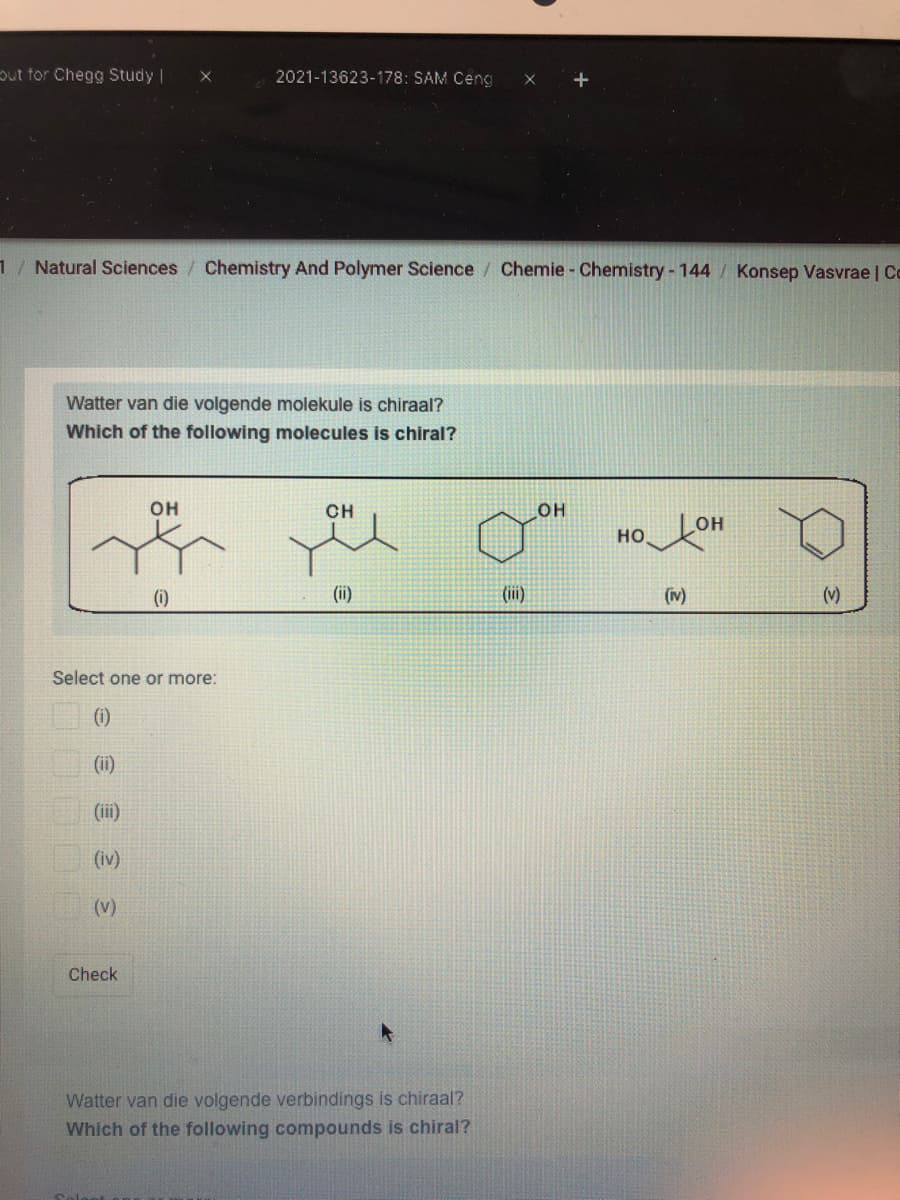 put tor Chegg Study |
2021-13623-178: SAM Ceng
+
1/ Natural Sciences
Chemistry And Polymer Science / Chemie- Chemistry - 144
Konsep Vasvrae Co
Watter van die volgende molekule is chiraal?
Which of the following molecules is chiral?
он
CH
он
он
но.
(i)
(ii)
(ii)
(v)
(v)
Select one or more:
(1)
(ii)
(iii)
(iv)
(v)
Check
Watter van die volgende verbindings is chiraal?
Which of the following compounds is chiral?
