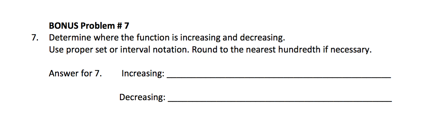 BONUS Problem # 7
Determine where the function is increasing and decreasing.
Use proper set or interval notation. Round to the nearest hundredth if necessary
7.
Answer for 7.
Increasing:
Decreasing:
