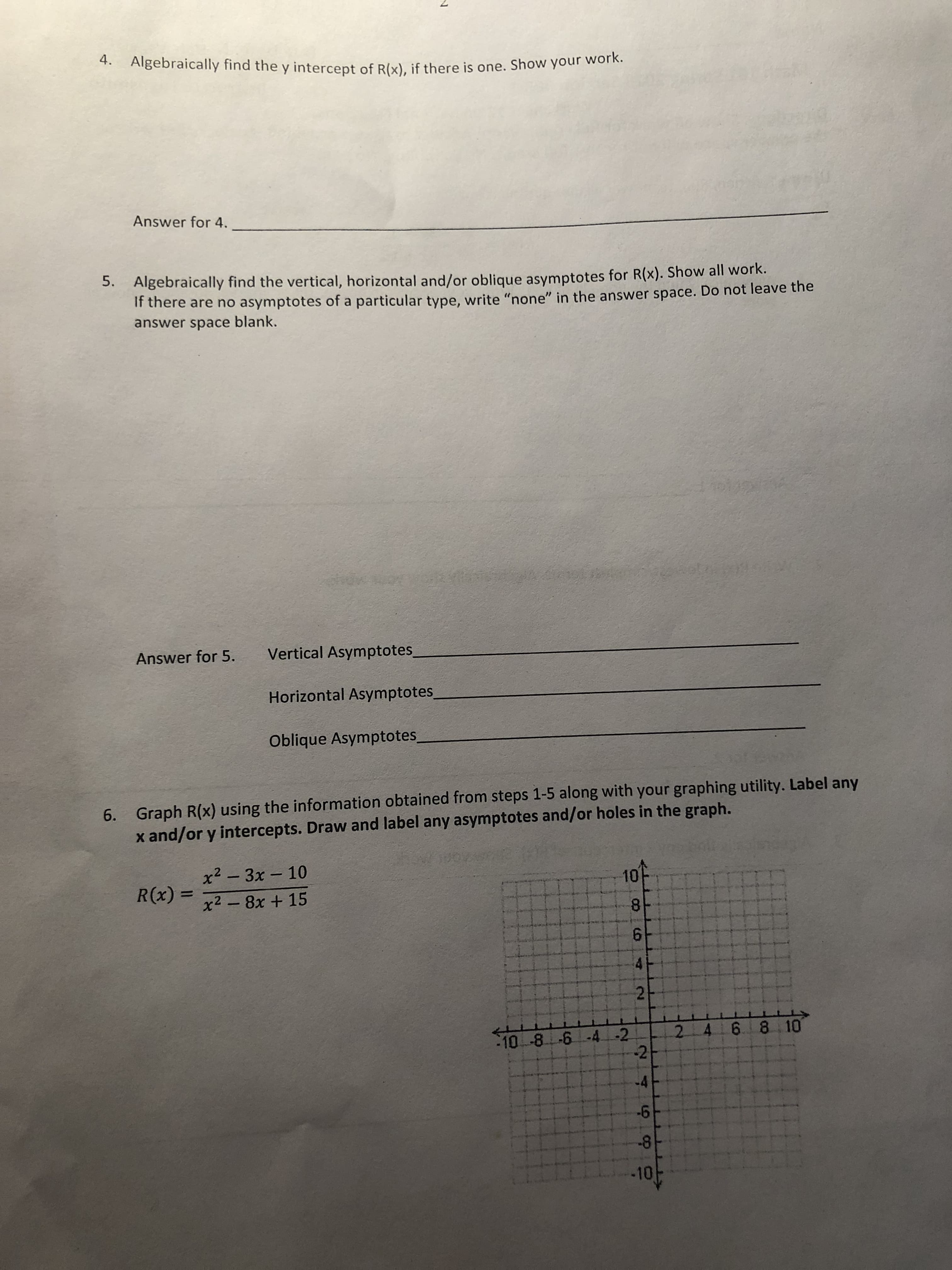 4. Algebraically find the y intercept of Rk), if there is one. Show your work.
(x), if there is one. Show your work.
Answer for 4.
Algebraically find the vertical, horizontal and/or oblique asymptotes for R(x). Show
If there are no asymptotes of a particula
answer space blank.
5.
all work.
r type, write "none" in the answer space. Do not leave the
Vertical Asymptotes
Horizontal Asymptotes
Oblique Asymptotes
Answer for 5.
Graph R(x) using the information obtained from steps 1-5 along with your graphing utility. Label any
x and/or y intercepts. Draw and label any asymptotes and/or holes in the graph.
6.
x2 3x 10
10
R(x) = x2-8x+15
2
10
