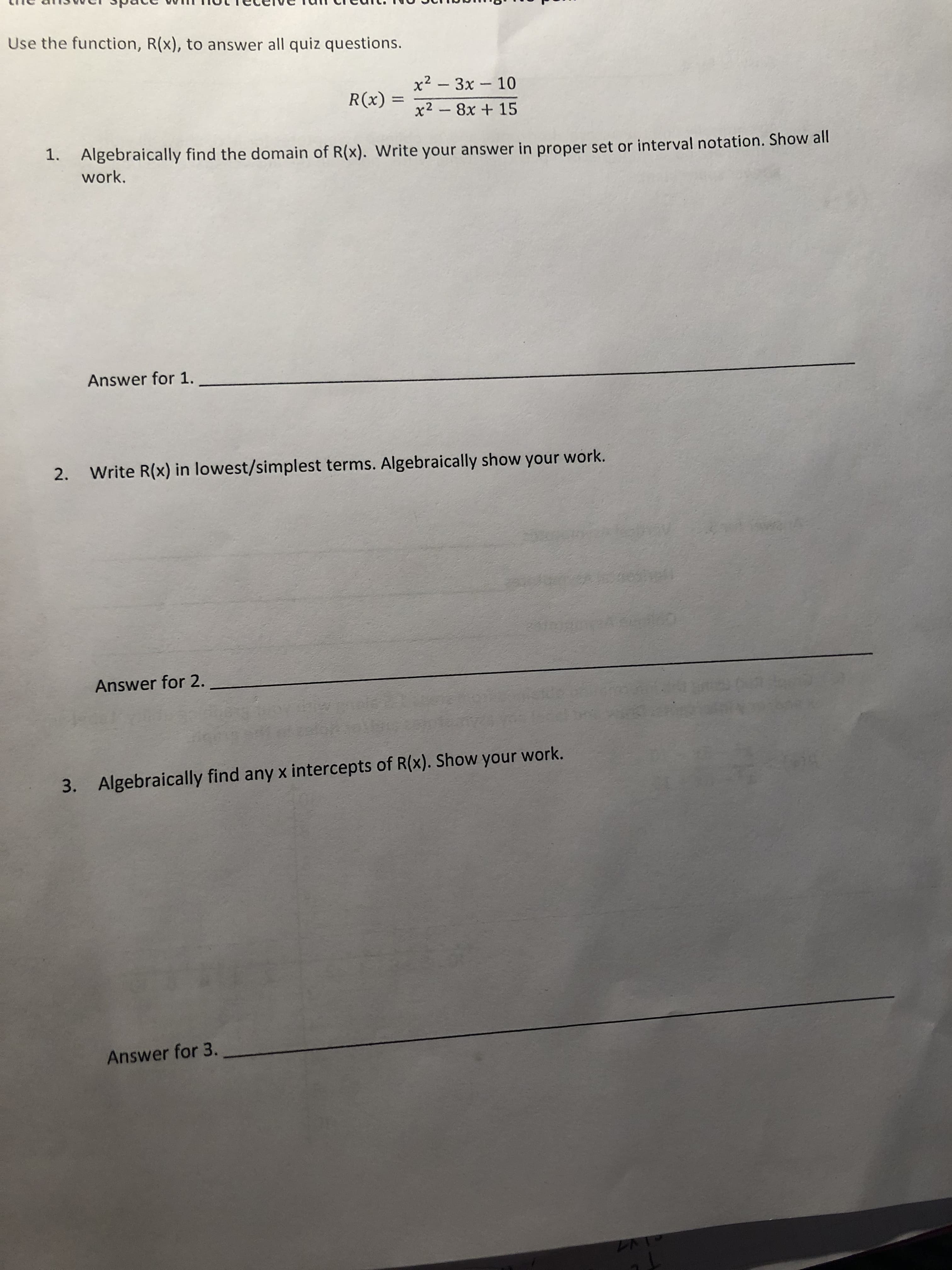 Use the function, R(x), to answer all quiz questions.
x2 3x 10
x2 8x + 15
R(x)
1.
Algebraically find t
work.
he domain of R(x). Write your answer in proper set or interval notation. Show all
Answer for 1.,
2.
Write R(x) in lowest/simplest terms. Algebraically show your work.
Answer for 2.
3.
Algebraically find any x intercepts of R(x). Show your work.
Answer for 3.
