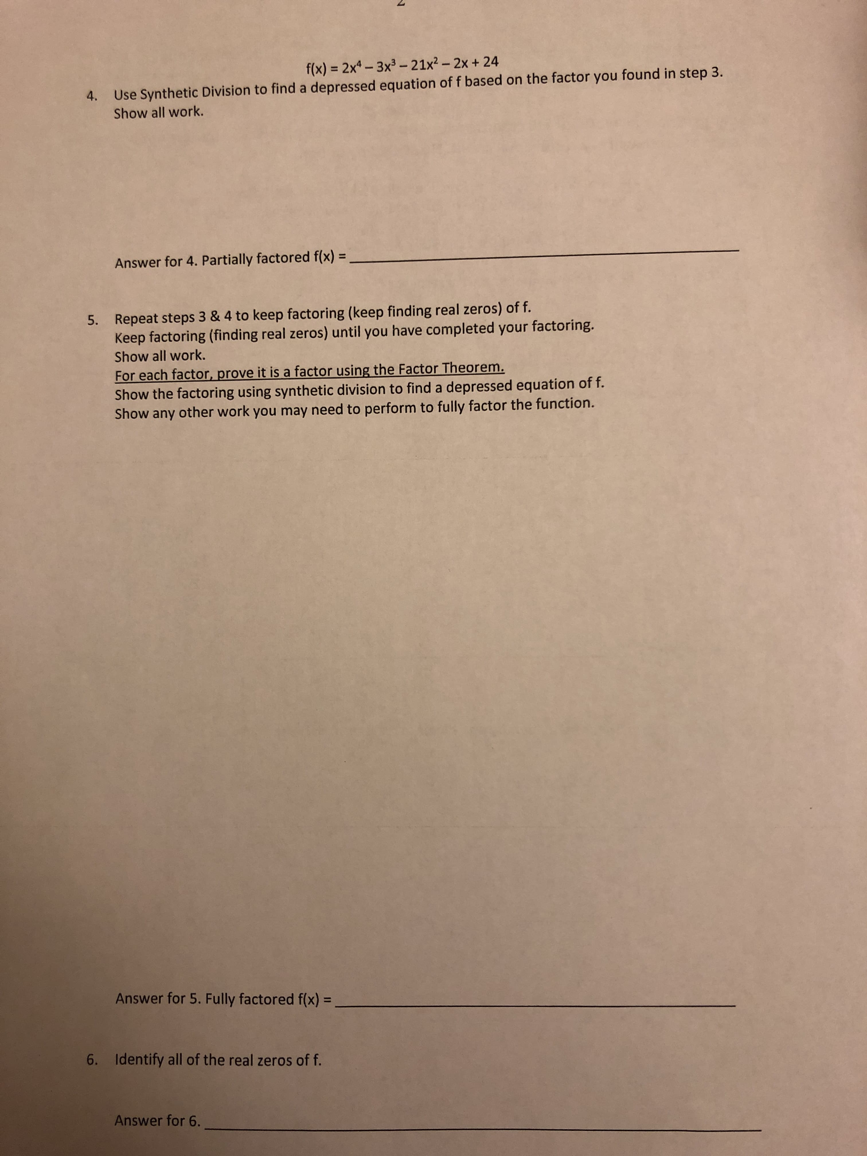 f(x) - 2x4- 3x3 - 21x2 -2x+24
Use Synthetic Division to find a depressed equation of f based on the factor you found in step3
Show all work.
4.
Answer for 4. Partially factored f(x)-
Repeat steps 3 & 4 to keep factoring (keep finding real zeros) of f.
Keep factoring (finding real zeros) until you have completed your factoring
Show all work.
5.
For each factor prove it is a factor using the Factor Theorem.
Show the factoring using synthetic division to find a depressed equation of f.
Show any other work you may need to perform to fully factor the function.
Answer for 5. Fully factored f(x)-
6. Identify all of the real zeros of f
Answer for 6.
