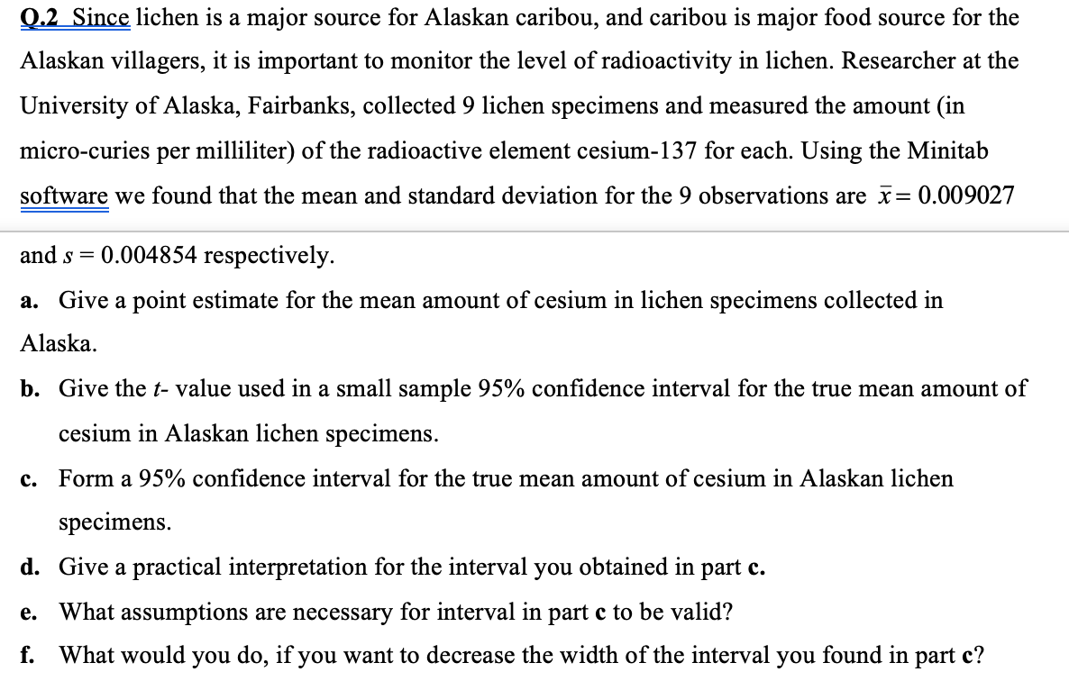 Q.2 Since lichen is a major source for Alaskan caribou, and caribou is major food source for the
Alaskan villagers, it is important to monitor the level of radioactivity in lichen. Researcher at the
University of Alaska, Fairbanks, collected 9 lichen specimens and measured the amount (in
micro-curies per milliliter) of the radioactive element cesium-137 for each. Using the Minitab
software we found that the mean and standard deviation for the 9 observations are x= 0.009027
and s =
0.004854 respectively.
a. Give a point estimate for the mean amount of cesium in lichen specimens collected in
Alaska.
b. Give the t- value used in a small sample 95% confidence interval for the true mean amount of
cesium in Alaskan lichen specimens.
c. Form a 95% confidence interval for the true mean amount of cesium in Alaskan lichen
specimens.
d. Give a practical interpretation for the interval you obtained in part c.
e. What assumptions are necessary for interval in part c to be valid?
f. What would you do, if you want to decrease the width of the interval you found in part c?
