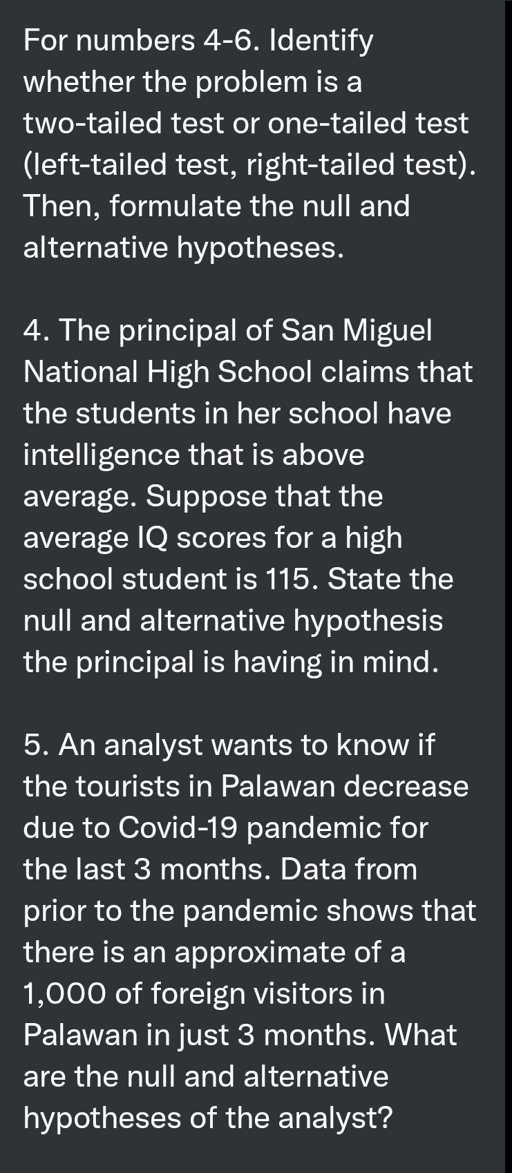 For numbers 4-6. Identify
whether the problem is a
two-tailed test or one-tailed test
(left-tailed test, right-tailed test).
Then, formulate the null and
alternative hypotheses.
4. The principal of San Miguel
National High School claims that
the students in her school have
intelligence that is above
average. Suppose that the
average IQ scores for a high
school student is 115. State the
null and alternative hypothesis
the principal is having in mind.
5. An analyst wants to know if
the tourists in Palawan decrease
due to Covid-19 pandemic for
the last 3 months. Data from
prior to the pandemic shows that
there is an approximate of a
1,000 of foreign visitors in
Palawan in just 3 months. What
are the null and alternative
hypotheses of the analyst?
