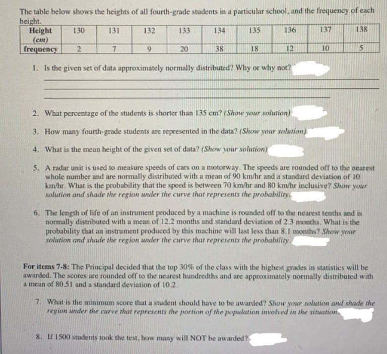 The table below shows the heights of all fourth-grade students in a particular school, and the frequency of each
height.
Height
(cm)
frequency
130
131
132
133
134
135
136
137
138
7.
9.
20
38
18
12
10
5
1. Is the given set of data approximately normally distributed? Why or why not?
2. What percentage of the students is shorter than 135 cm? (Show your solution)
3. How many fourth-grade students are represented in the data? (Show your solution)
4. What is the mean height of the given set of data? (Show your solution)
5. A radar unit is used to measure speeds of cars on a motorway. The speeds are rounded off to the nearest
whole number and are normally distributed with a mean of 90 km/hr and a standard deviation of 10
km/hr. What is the probability that the speed is between 70 km/hr and 80 km/hr inclusive? Show your
solution and shade the region under the curve that represents the probability.
6. The length of life of an instrument produced by a machine is rounded off to the nearest tenths and is
normally distributed with a mean of 12.2 months and standard deviation of 2.3 months. What is the
probability that an instrument produced by this machine will last less than 8.1 months? Show your
solution and shade the region under the curve that represents the probability.
For items 7-8: The Principal decided that the top 30% of the class with the highest grades in statistics will be
awarded. The scores are rounded off to the nearest hundredths and are approximately normally distributed with
a mean of 80.51 and a standard deviation of 10.2.
7. What is the minimum score that a student should have to be awarded? Show your solution and shade the
region under the curve that represents the portion of the population involved in the situation.
8. If 1500 students took the test, how many will NOT be awarded?
