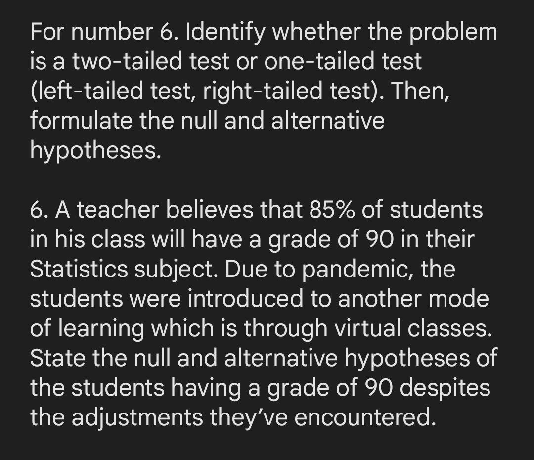 For number 6. Identify whether the problem
is a two-tailed test or one-tailed test
(left-tailed test, right-tailed test). Then,
formulate the null and alternative
hypotheses.
6. A teacher believes that 85% of students
in his class will have a grade of 90 in their
Statistics subject. Due to pandemic, the
students were introduced to another mode
of learning which is through virtual classes.
State the null and alternative hypotheses of
the students having a grade of 90 despites
the adjustments they've encountered.
