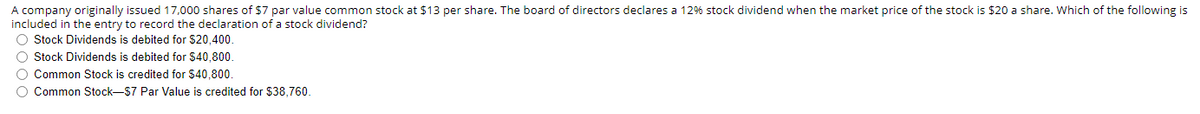 A company originally issued 17,000 shares of $7 par value common stock at $13 per share. The board of directors declares a 12% stock dividend when the market price of the stock is $20 a share. Which of the following is
included in the entry to record the declaration of a stock dividend?
O Stock Dividends is debited for $20,400.
O Stock Dividends is debited for $40,800.
O Common Stock is credited for $40,800.
O Common Stock-$7 Par Value is credited for $38,760.