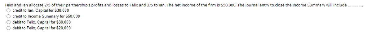 Felix and lan allocate 2/5 of their partnership's profits and losses to Felix and 3/5 to lan. The net income of the firm is $50,000. The journal entry to close the Income Summary will include
O credit to lan, Capital for $30,000
O credit to Income Summary for $50,000
O debit to Felix, Capital for $30,000
O debit to Felix, Capital for $20,000