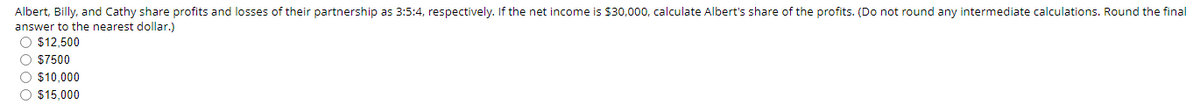 Albert, Billy, and Cathy share profits and losses of their partnership as 3:5:4, respectively. If the net income is $30,000, calculate Albert's share of the profits. (Do not round any intermediate calculations. Round the final
answer to the nearest dollar.)
O $12,500
O $7500
O $10,000
O $15,000