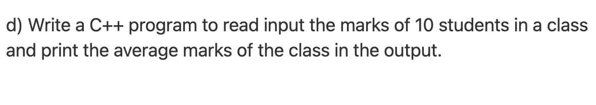 d) Write a C++ program to read input the marks of 10 students in a class
and print the average marks of the class in the output.
