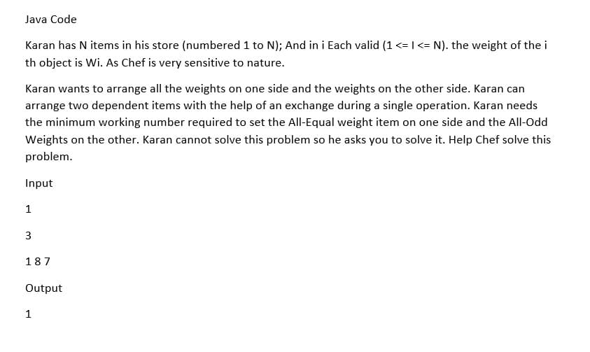 Java Code
Karan has N items in his store (numbered 1 to N); And in i Each valid (1 <=I<= N). the weight of the i
th object is Wi. As Chef is very sensitive to nature.
Karan wants to arrange all the weights on one side and the weights on the other side. Karan can
arrange two dependent items with the help of an exchange during a single operation. Karan needs
the minimum working number required to set the All-Equal weight item on one side and the All-Odd
Weights on the other. Karan cannot solve this problem so he asks you to solve it. Help Chef solve this
problem.
Input
1
187
Output
1
