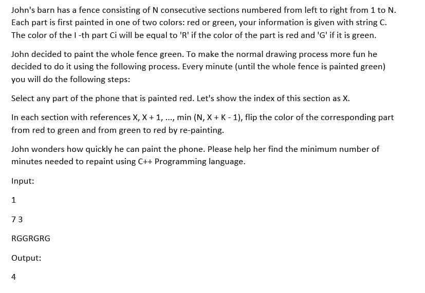 John's barn has a fence consisting of N consecutive sections numbered from left to right from 1 to N.
Each part is first painted in one of two colors: red or green, your information is given with string C.
The color of the I-th part Ci will be equal to 'R' if the color of the part is red and 'G' if it is green.
John decided to paint the whole fence green. To make the normal drawing process more fun he
decided to do it using the following process. Every minute (until the whole fence is painted green)
you will do the following steps:
Select any part of the phone that is painted red. Let's show the index of this section as X.
In each section with references X, X + 1, ..., min (N, X + K - 1), flip the color of the corresponding part
from red to green and from green to red by re-painting.
John wonders how quickly he can paint the phone. Please help her find the minimum number of
minutes needed to repaint using C++ Programming language.
Input:
1
73
RGGRGRG
Output:
4
