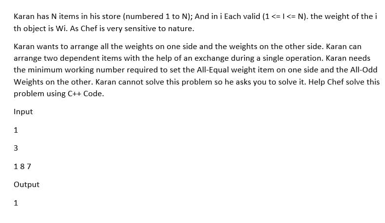 Karan has N items in his store (numbered 1 to N); And in i Each valid (1 <= I <= N). the weight of the i
th object is Wi. As Chef is very sensitive to nature.
Karan wants to arrange all the weights on one side and the weights on the other side. Karan can
arrange two dependent items with the help of an exchange during a single operation. Karan needs
the minimum working number required to set the All-Equal weight item on one side and the All-Odd
Weights on the other. Karan cannot solve this problem so he asks you to solve it. Help Chef solve this
problem using C++ Code.
Input
1
3
187
Output
1
