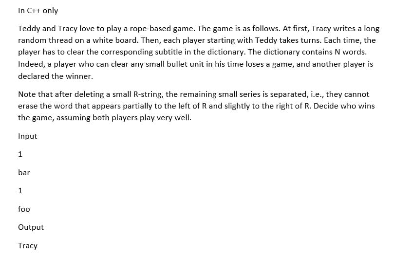 In C++ only
Teddy and Tracy love to play a rope-based game. The game is as follows. At first, Tracy writes a long
random thread on a white board. Then, each player starting with Teddy takes turns. Each time, the
player has to clear the corresponding subtitle in the dictionary. The dictionary contains N words.
Indeed, a player who can clear any small bullet unit in his time loses a game, and another player is
declared the winner.
Note that after deleting a small R-string, the remaining small series is separated, i.e., they cannot
erase the word that appears partially to the left of R and slightly to the right of R. Decide who wins
the game, assuming both players play very well.
Input
1
bar
1
foo
Output
Tracy
