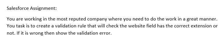 Salesforce Assignment:
You are working in the most reputed company where you need to do the work in a great manner.
You task is to create a validation rule that will check the website field has the correct extension or
not. If it is wrong then show the validation error.
